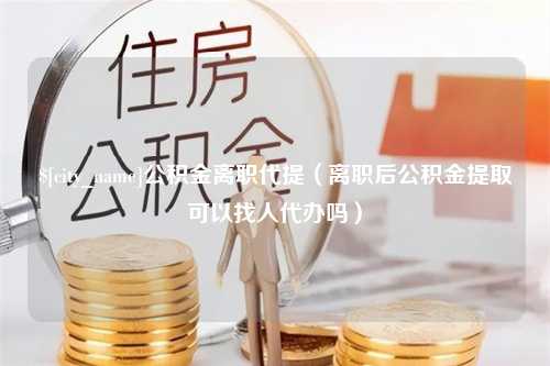 玉溪公积金离职代提（离职后公积金提取可以找人代办吗）