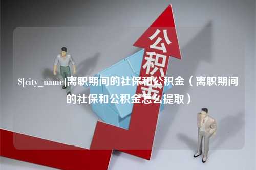 玉溪离职期间的社保和公积金（离职期间的社保和公积金怎么提取）